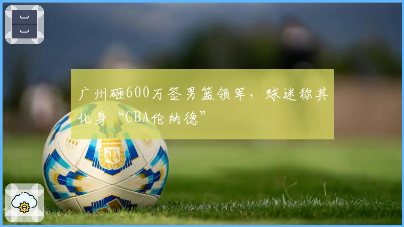 广州砸600万签男篮领军,球迷称其化身“CBA伦纳德”