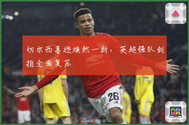 切尔西喜迎焕然一新，英超强队剑指全面复苏