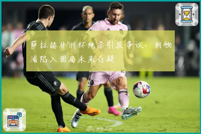 萨拉赫非洲杯绝杀引发争议,利物浦陷入困局未来存疑