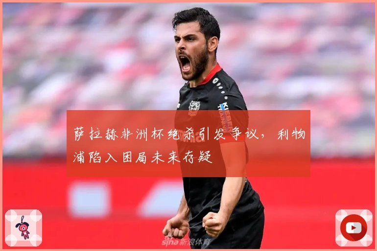 萨拉赫非洲杯绝杀引发争议，利物浦陷入困局未来存疑