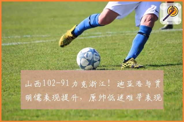 山西102-91力克浙江!迪亚洛与贾明儒表现提升,原帅低迷难寻表现