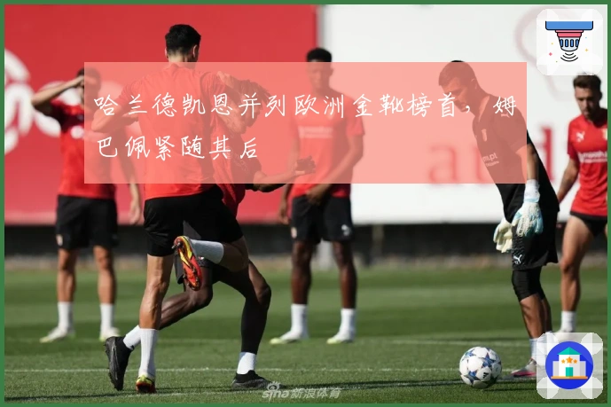 哈兰德凯恩并列欧洲金靴榜首,姆巴佩紧随其后