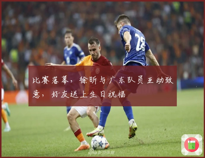 比赛落幕，徐昕与广东队员互动致意，好友送上生日祝福