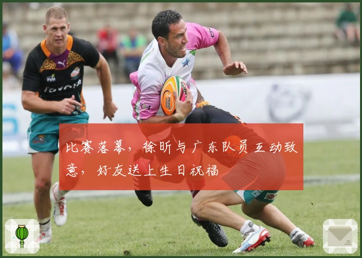 比赛落幕,徐昕与广东队员互动致意,好友送上生日祝福