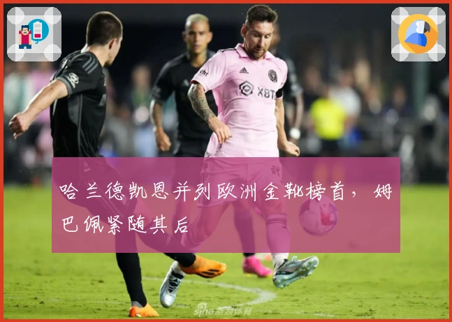 哈兰德凯恩并列欧洲金靴榜首，姆巴佩紧随其后